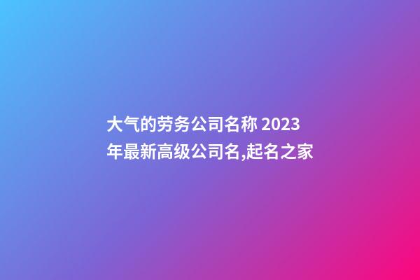 大气的劳务公司名称 2023年最新高级公司名,起名之家-第1张-公司起名-玄机派